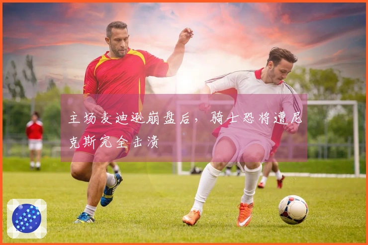 主场麦迪逊崩盘后，骑士恐将遭尼克斯完全击溃
