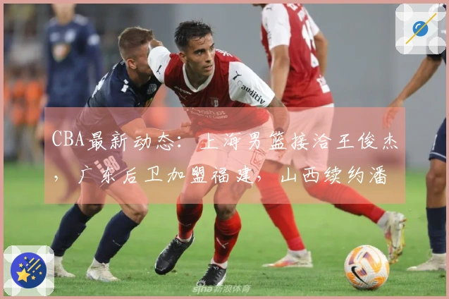 CBA最新动态：上海男篮接洽王俊杰，广东后卫加盟福建，山西续约潘江