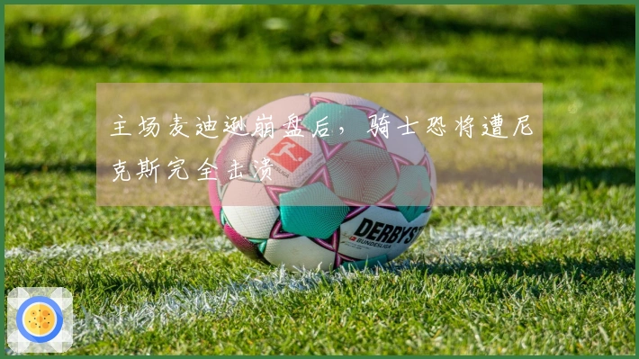 主场麦迪逊崩盘后,骑士恐将遭尼克斯完全击溃