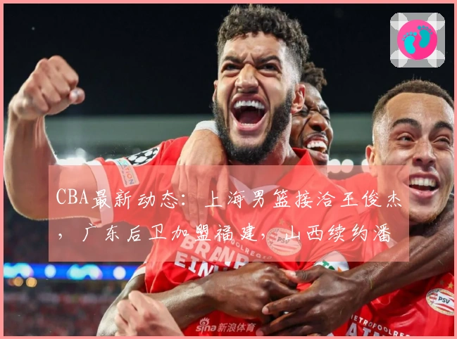 CBA最新动态:上海男篮接洽王俊杰,广东后卫加盟福建,山西续约潘江